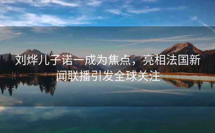 劉燁兒子諾一成為焦點，亮相法國新聞聯(lián)播引發(fā)全球關注