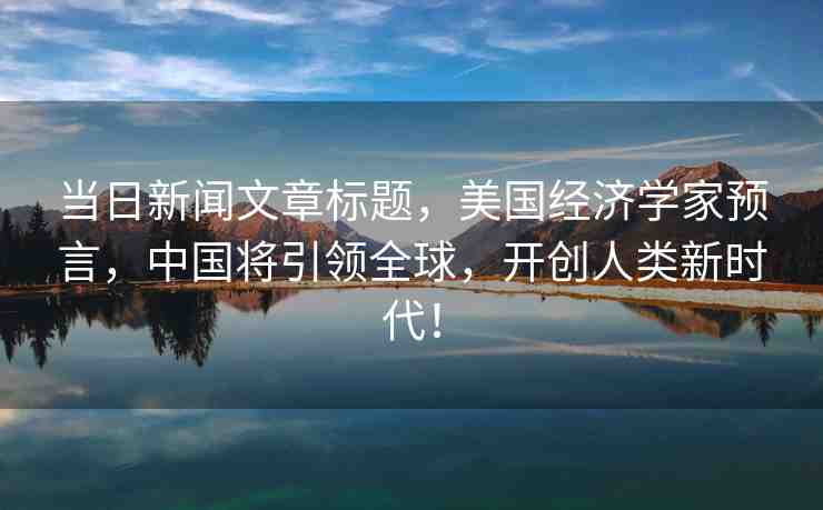 當日新聞文章標題，美國經(jīng)濟學家預(yù)言，中國將引領(lǐng)全球，開創(chuàng)人類新時代！