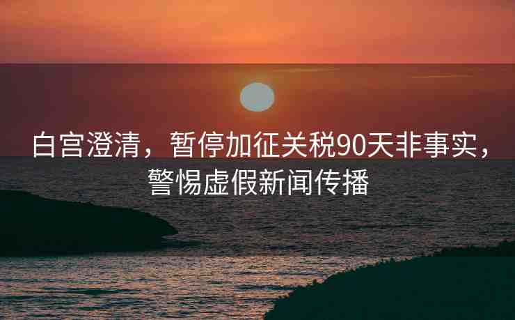 白宮澄清，暫停加征關稅90天非事實，警惕虛假新聞傳播