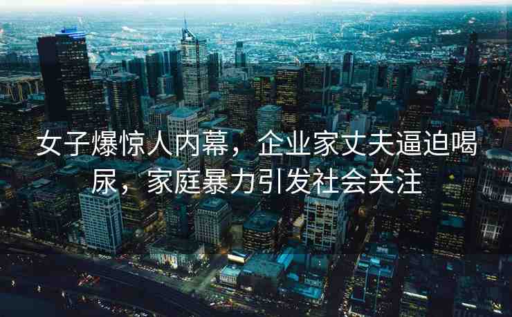 女子爆驚人內(nèi)幕，企業(yè)家丈夫逼迫喝尿，家庭暴力引發(fā)社會關注