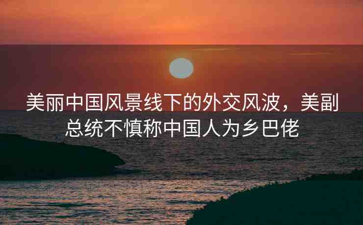 美麗中國風景線下的外交風波，美副總統(tǒng)不慎稱中國人為鄉(xiāng)巴佬