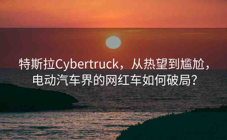 特斯拉Cybertruck，從熱望到尷尬，電動汽車界的網(wǎng)紅車如何破局？