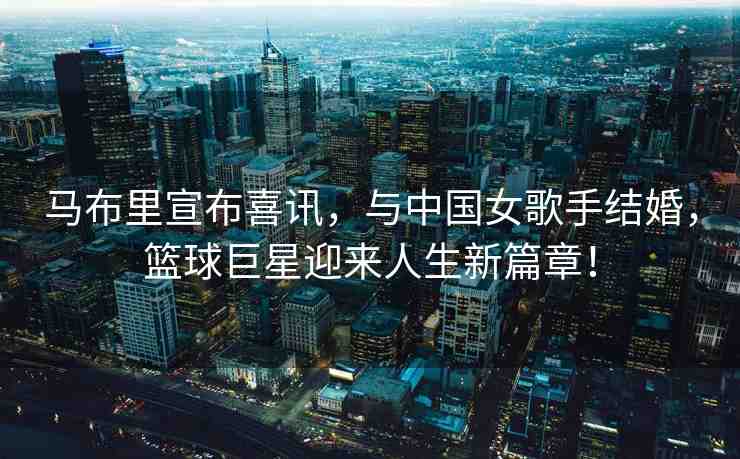 馬布里宣布喜訊，與中國女歌手結婚，籃球巨星迎來人生新篇章！