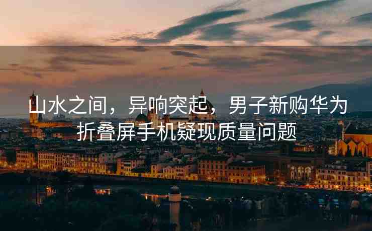 山水之間，異響突起，男子新購(gòu)華為折疊屏手機(jī)疑現(xiàn)質(zhì)量問(wèn)題