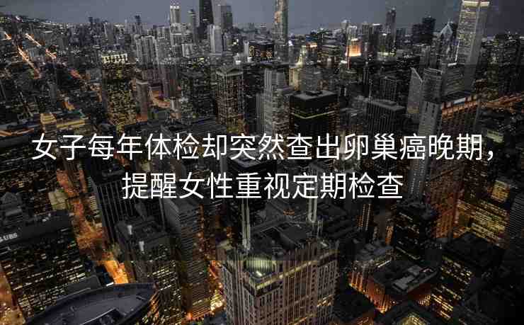 女子每年體檢卻突然查出卵巢癌晚期，提醒女性重視定期檢查