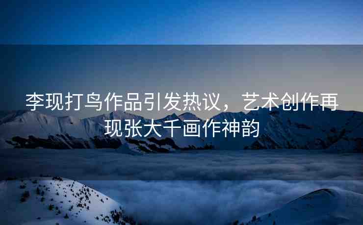 李現(xiàn)打鳥作品引發(fā)熱議，藝術(shù)創(chuàng)作再現(xiàn)張大千畫作神韻