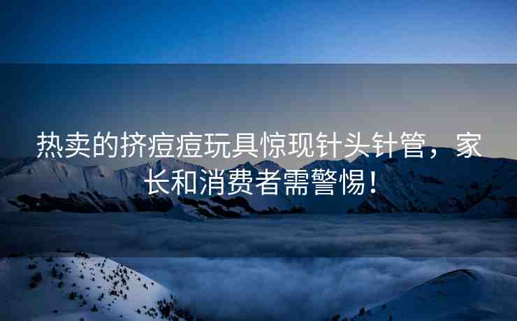熱賣的擠痘痘玩具驚現(xiàn)針頭針管，家長和消費(fèi)者需警惕！