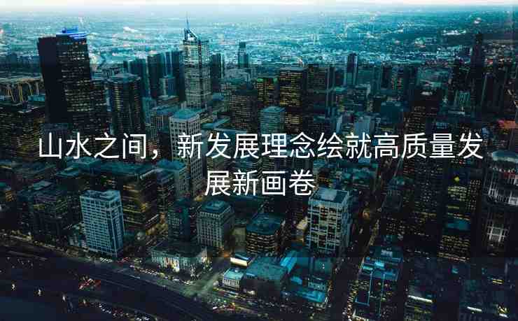 山水之間，新發(fā)展理念繪就高質(zhì)量發(fā)展新畫卷
