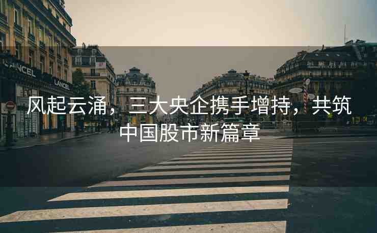風(fēng)起云涌，三大央企攜手增持，共筑中國股市新篇章