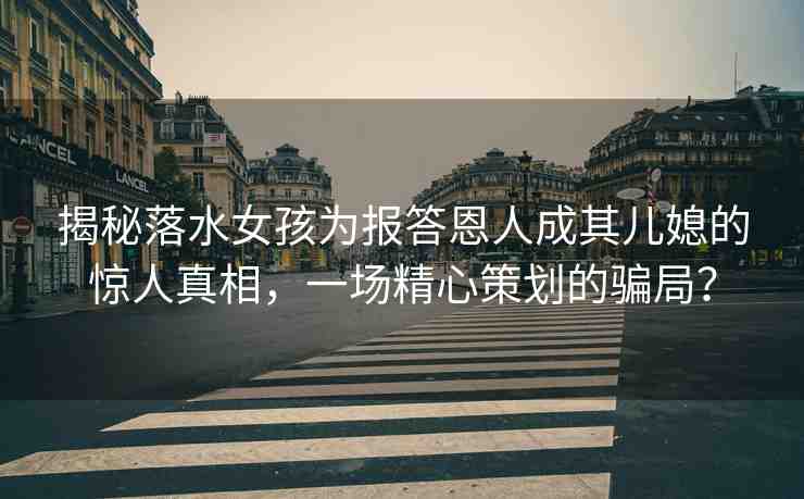 揭秘落水女孩為報答恩人成其兒媳的驚人真相，一場精心策劃的騙局？