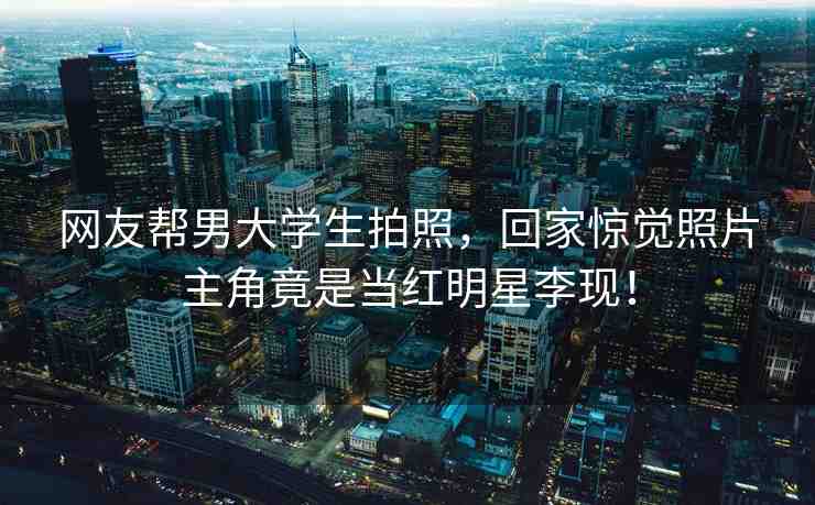 網(wǎng)友幫男大學(xué)生拍照，回家驚覺(jué)照片主角竟是當(dāng)紅明星李現(xiàn)！