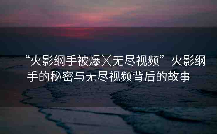 “火影綱手被爆?無盡視頻”火影綱手的秘密與無盡視頻背后的故事