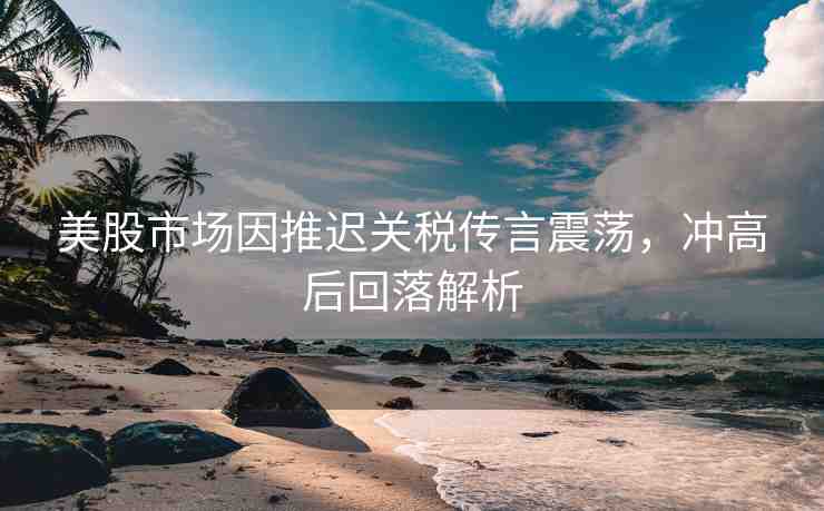 美股市場因推遲關(guān)稅傳言震蕩，沖高后回落解析