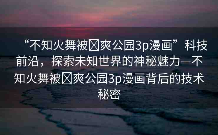 “不知火舞被?爽公園3p漫畫”科技前沿，探索未知世界的神秘魅力—不知火舞被?爽公園3p漫畫背后的技術(shù)秘密