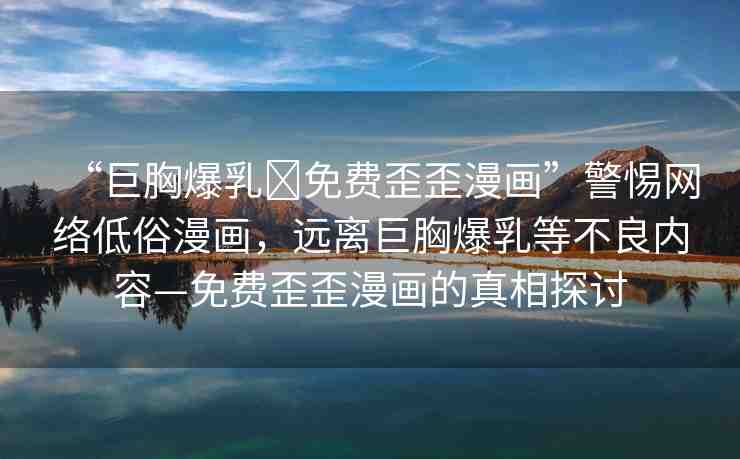 “巨胸爆乳?免費歪歪漫畫”警惕網(wǎng)絡(luò)低俗漫畫，遠離巨胸爆乳等不良內(nèi)容—免費歪歪漫畫的真相探討