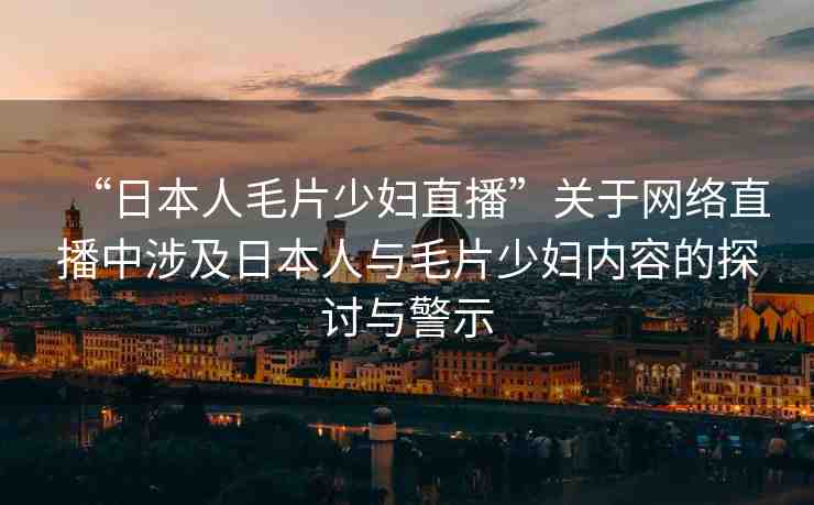 “日本人毛片少婦直播”關于網絡直播中涉及日本人與毛片少婦內容的探討與警示