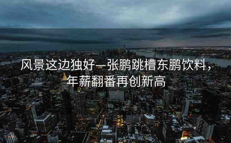 風(fēng)景這邊獨(dú)好—張鵬跳槽東鵬飲料，年薪翻番再創(chuàng)新高