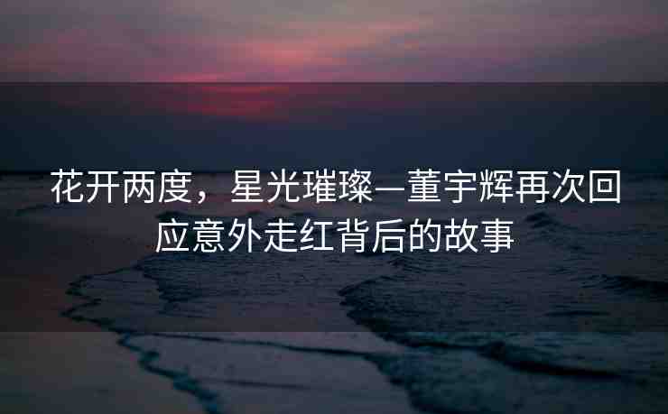 花開兩度，星光璀璨—董宇輝再次回應(yīng)意外走紅背后的故事