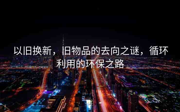 以舊換新，舊物品的去向之謎，循環(huán)利用的環(huán)保之路