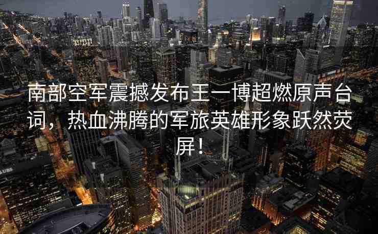 南部空軍震撼發(fā)布王一博超燃原聲臺詞，熱血沸騰的軍旅英雄形象躍然熒屏！