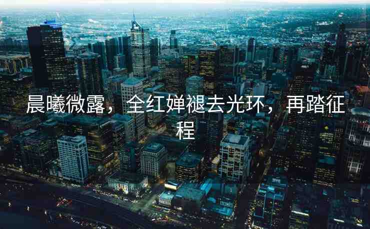 晨曦微露，全紅嬋褪去光環(huán)，再踏征程