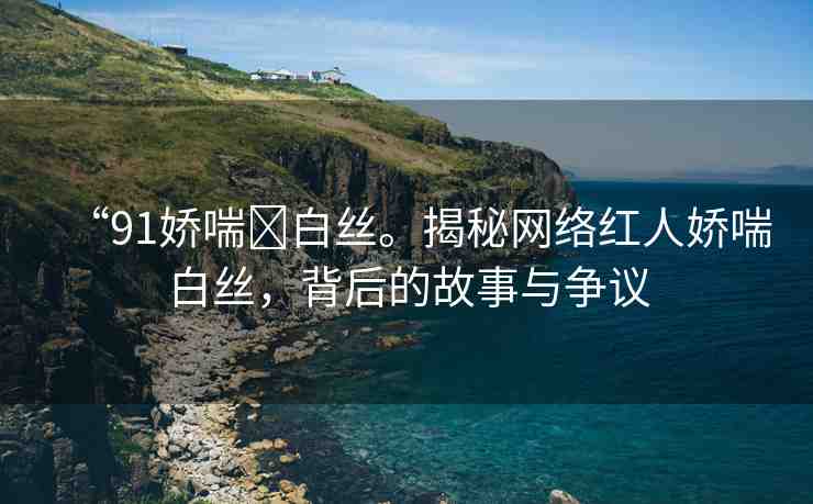 “91嬌喘?白絲。揭秘網(wǎng)絡(luò)紅人嬌喘白絲，背后的故事與爭(zhēng)議