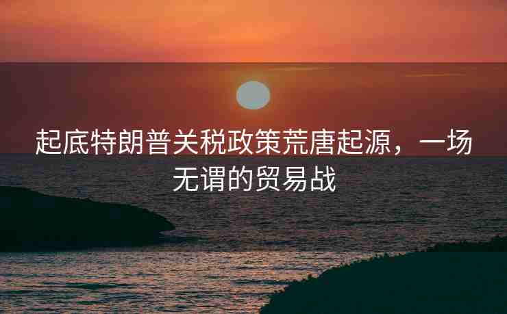 起底特朗普關稅政策荒唐起源，一場無謂的貿易戰(zhàn)