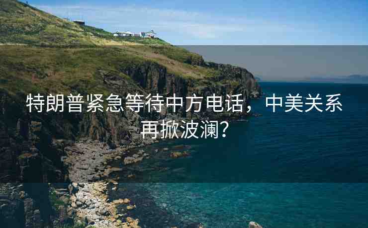 特朗普緊急等待中方電話，中美關(guān)系再掀波瀾？