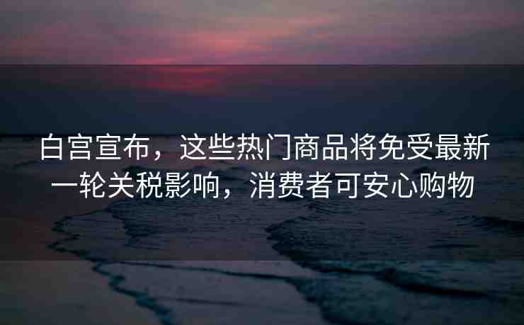 白宮宣布，這些熱門(mén)商品將免受最新一輪關(guān)稅影響，消費(fèi)者可安心購(gòu)物