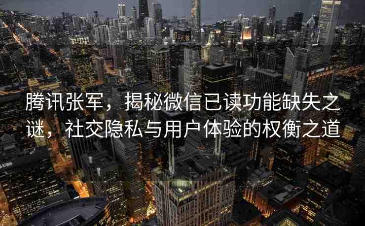 騰訊張軍，揭秘微信已讀功能缺失之謎，社交隱私與用戶體驗(yàn)的權(quán)衡之道