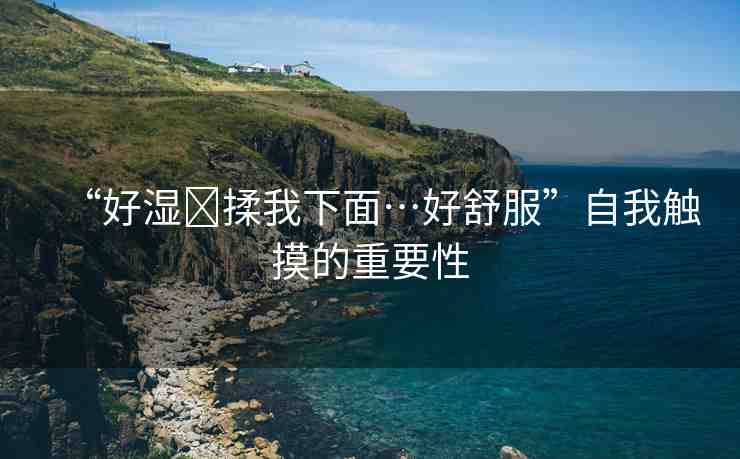“好濕?揉我下面…好舒服”自我觸摸的重要性