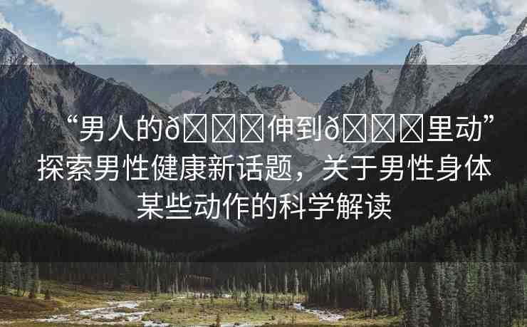 “男人的??伸到??里動(dòng)”探索男性健康新話題，關(guān)于男性身體某些動(dòng)作的科學(xué)解讀