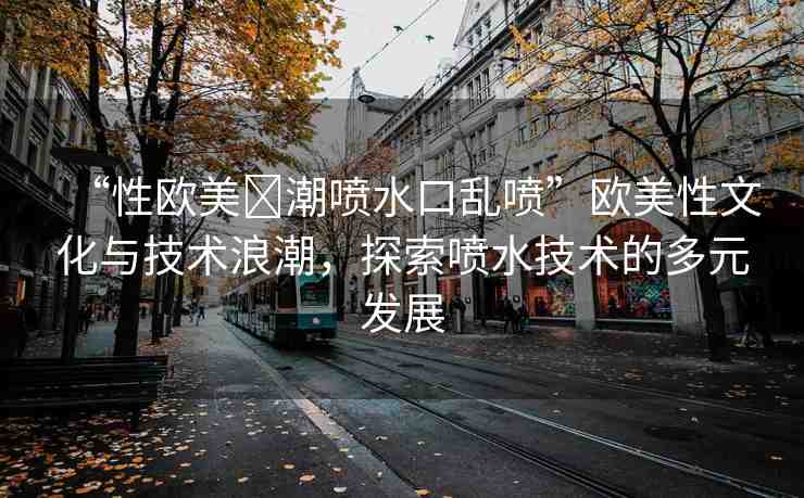 “性歐美?潮噴水口亂噴”歐美性文化與技術(shù)浪潮，探索噴水技術(shù)的多元發(fā)展