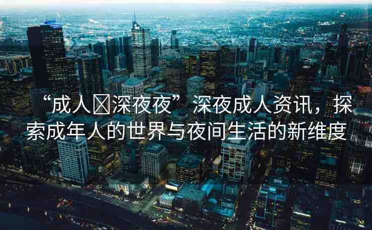 “成人?深夜夜”深夜成人資訊，探索成年人的世界與夜間生活的新維度