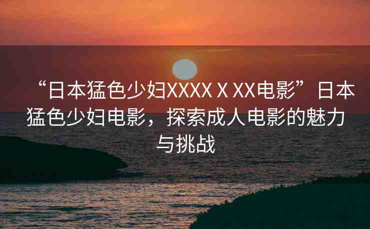 “日本猛色少婦XXXXⅩXX電影”日本猛色少婦電影，探索成人電影的魅力與挑戰(zhàn)