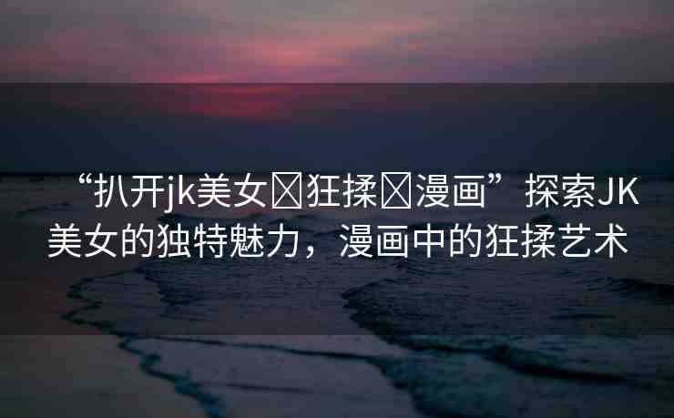 “扒開jk美女?狂揉?漫畫”探索JK美女的獨特魅力，漫畫中的狂揉藝術