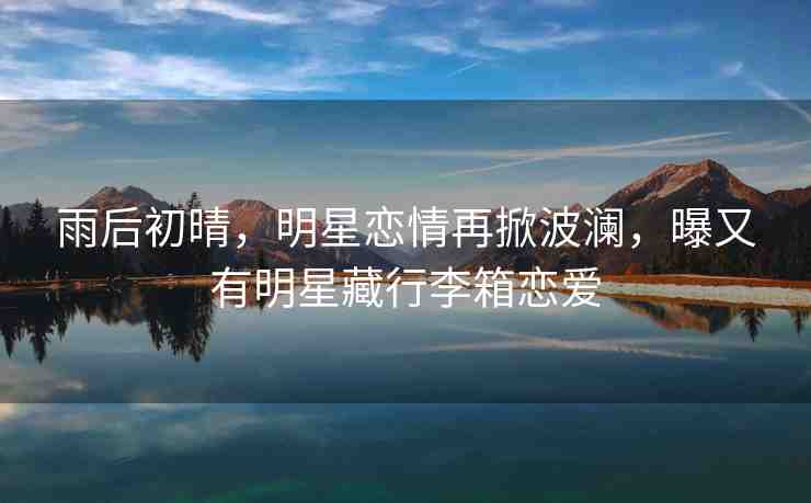雨后初晴，明星戀情再掀波瀾，曝又有明星藏行李箱戀愛