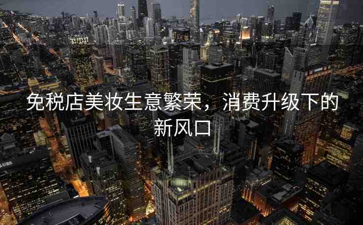 免稅店美妝生意繁榮，消費(fèi)升級(jí)下的新風(fēng)口