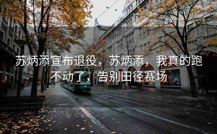 蘇炳添宣布退役，蘇炳添，我真的跑不動了，告別田徑賽場