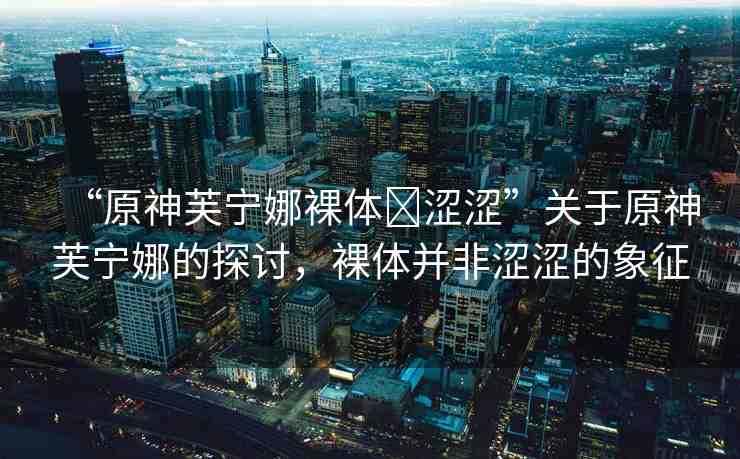 “原神芙寧娜裸體?澀澀”關(guān)于原神芙寧娜的探討，裸體并非澀澀的象征
