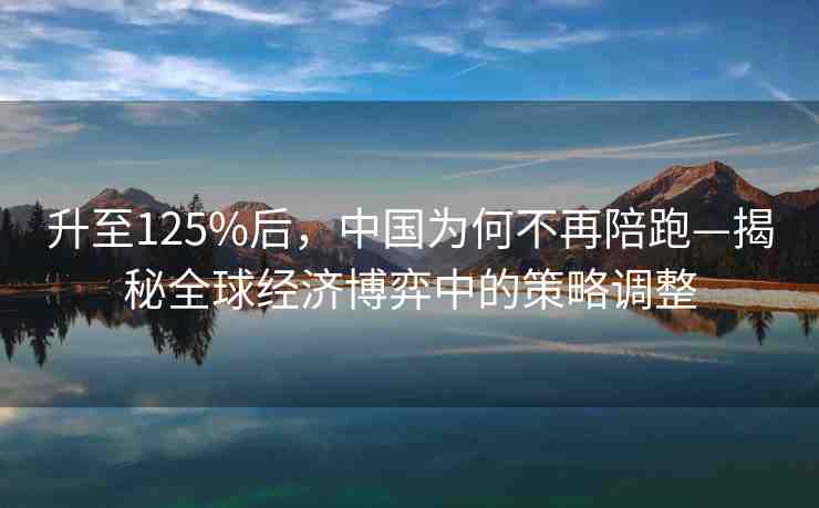 升至125%后，中國為何不再陪跑—揭秘全球經(jīng)濟(jì)博弈中的策略調(diào)整