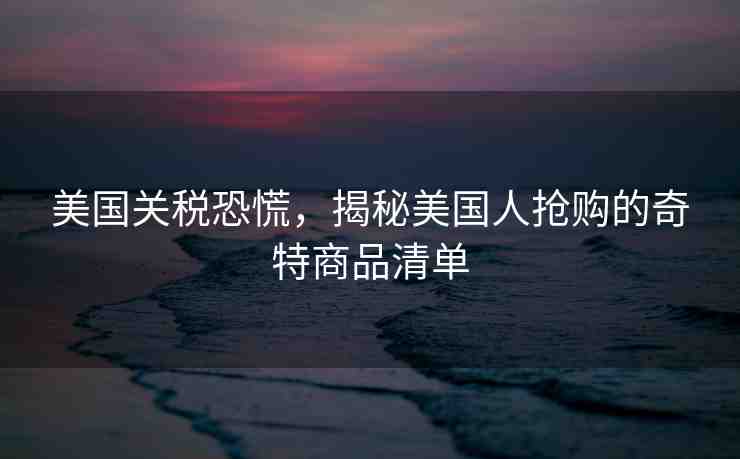 美國關(guān)稅恐慌，揭秘美國人搶購的奇特商品清單