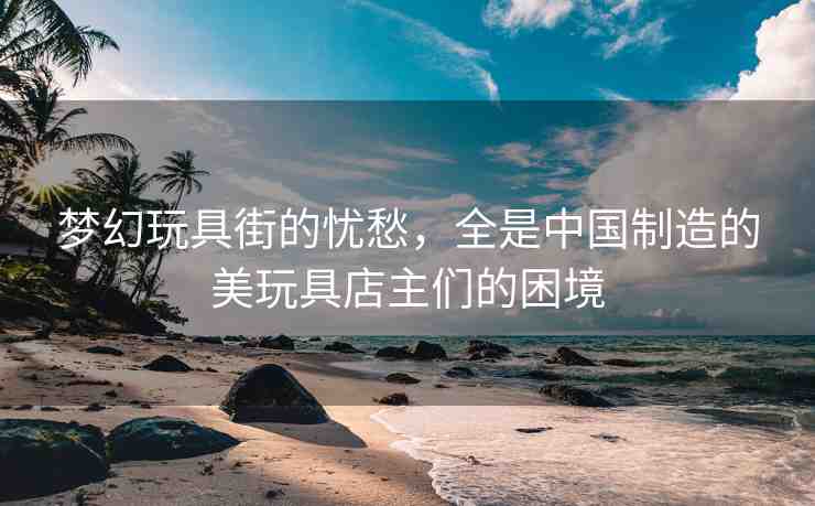 夢幻玩具街的憂愁，全是中國制造的美玩具店主們的困境