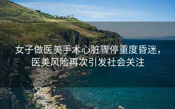 女子做醫(yī)美手術(shù)心臟驟停重度昏迷，醫(yī)美風(fēng)險(xiǎn)再次引發(fā)社會(huì)關(guān)注