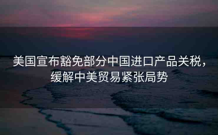 美國(guó)宣布豁免部分中國(guó)進(jìn)口產(chǎn)品關(guān)稅，緩解中美貿(mào)易緊張局勢(shì)