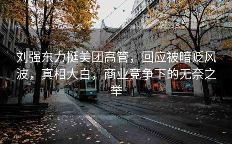 劉強(qiáng)東力挺美團(tuán)高管，回應(yīng)被暗貶風(fēng)波，真相大白，商業(yè)競爭下的無奈之舉