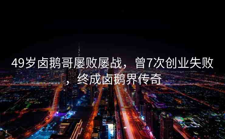 49歲鹵鵝哥屢敗屢戰(zhàn)，曾7次創(chuàng)業(yè)失敗，終成鹵鵝界傳奇