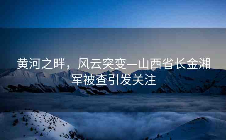 黃河之畔，風(fēng)云突變—山西省長(zhǎng)金湘軍被查引發(fā)關(guān)注