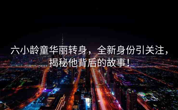 六小齡童華麗轉(zhuǎn)身，全新身份引關(guān)注，揭秘他背后的故事！