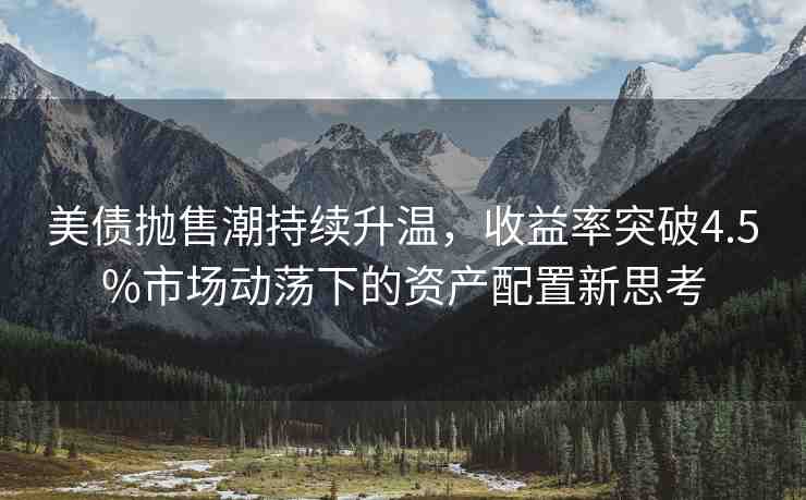 美債拋售潮持續(xù)升溫，收益率突破4.5%市場動(dòng)蕩下的資產(chǎn)配置新思考